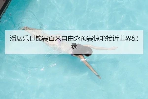 潘展乐世锦赛百米自由泳预赛惊艳接近世界纪录