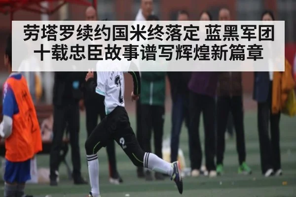 劳塔罗续约国米终落定 蓝黑军团十载忠臣故事谱写辉煌新篇章